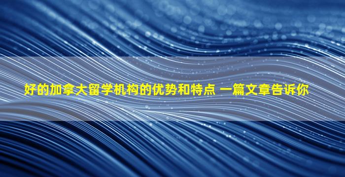 好的加拿大留学机构的优势和特点 一篇文章告诉你